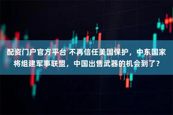 配资门户官方平台 不再信任美国保护，中东国家将组建军事联盟，中国出售武器的机会到了？