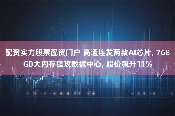 配资实力股票配资门户 高通连发两款AI芯片, 768GB大内存猛攻数据中心, 股价飙升11%