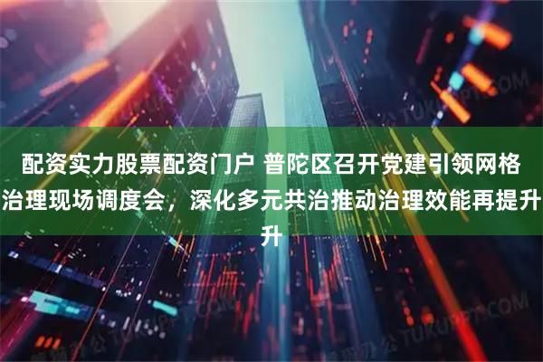 配资实力股票配资门户 普陀区召开党建引领网格治理现场调度会，深化多元共治推动治理效能再提升