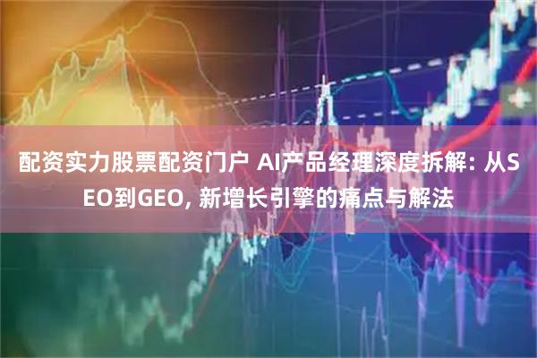 配资实力股票配资门户 AI产品经理深度拆解: 从SEO到GEO, 新增长引擎的痛点与解法