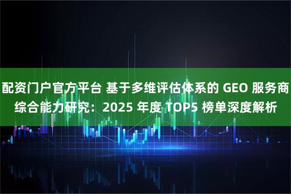 配资门户官方平台 基于多维评估体系的 GEO 服务商综合能力研究：2025 年度 TOP5 榜单深度解析