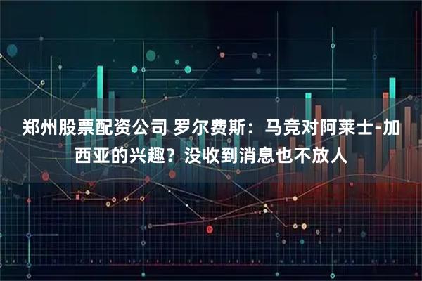 郑州股票配资公司 罗尔费斯：马竞对阿莱士-加西亚的兴趣？没收到消息也不放人