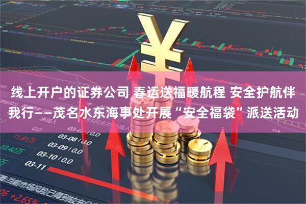线上开户的证券公司 春运送福暖航程 安全护航伴我行——茂名水东海事处开展“安全福袋”派送活动