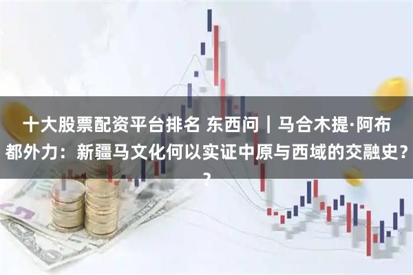 十大股票配资平台排名 东西问｜马合木提·阿布都外力：新疆马文化何以实证中原与西域的交融史？