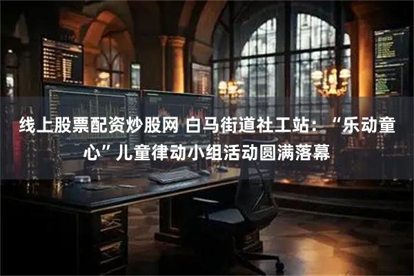 线上股票配资炒股网 白马街道社工站：“乐动童心”儿童律动小组活动圆满落幕