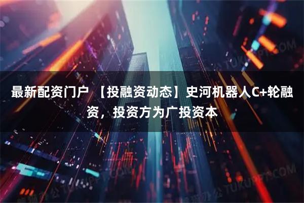 最新配资门户 【投融资动态】史河机器人C+轮融资，投资方为广投资本