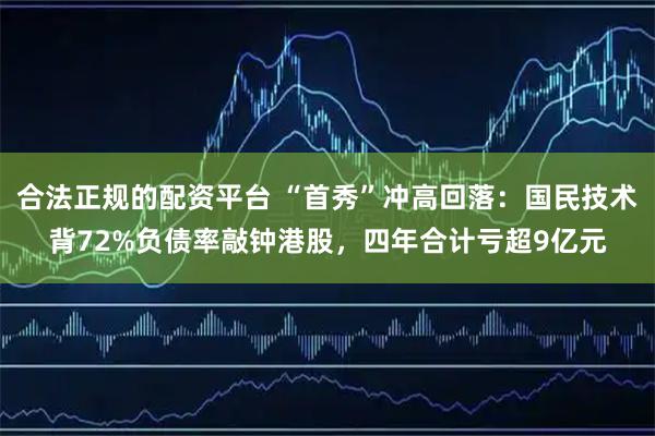 合法正规的配资平台 “首秀”冲高回落：国民技术背72%负债率敲钟港股，四年合计亏超9亿元