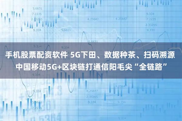 手机股票配资软件 5G下田、数据种茶、扫码溯源 中国移动5G+区块链打通信阳毛尖“全链路”