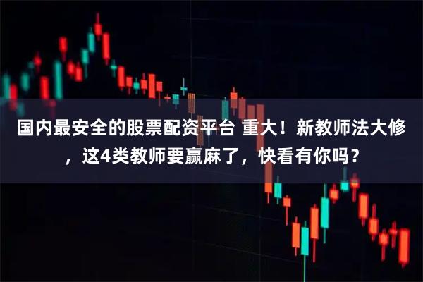 国内最安全的股票配资平台 重大！新教师法大修，这4类教师要赢麻了，快看有你吗？